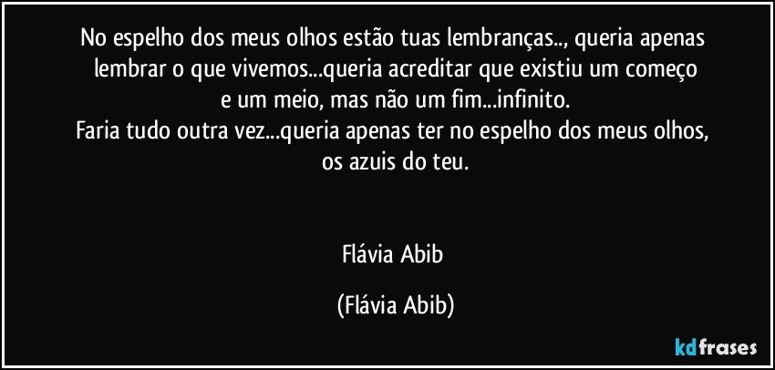 No espelho dos meus olhos estão tuas lembranças.., queria apenas lembrar o que vivemos...queria acreditar que existiu um começo
e um meio, mas não um fim...infinito.
Faria tudo outra vez...queria apenas ter no espelho dos meus olhos, os azuis do teu.


Flávia Abib (Flávia Abib)