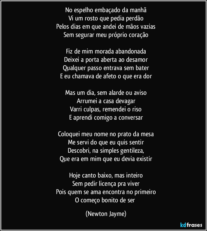 No espelho embaçado da manhã
Vi um rosto que pedia perdão
Pelos dias em que andei de mãos vazias
Sem segurar meu próprio coração

Fiz de mim morada abandonada
Deixei a porta aberta ao desamor
Qualquer passo entrava sem bater
E eu chamava de afeto o que era dor

Mas um dia, sem alarde ou aviso
Arrumei a casa devagar
Varri culpas, remendei o riso
E aprendi comigo a conversar

Coloquei meu nome no prato da mesa
Me servi do que eu quis sentir
Descobri, na simples gentileza,
Que era em mim que eu devia existir

Hoje canto baixo, mas inteiro
Sem pedir licença pra viver
Pois quem se ama encontra no primeiro
O começo bonito de ser (Newton Jayme)