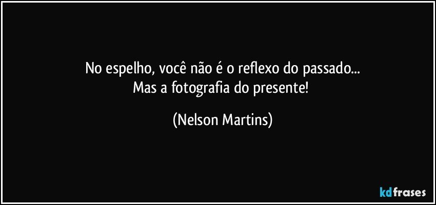 No espelho, você não é o reflexo do passado...
Mas a fotografia do presente! (Nelson Martins)