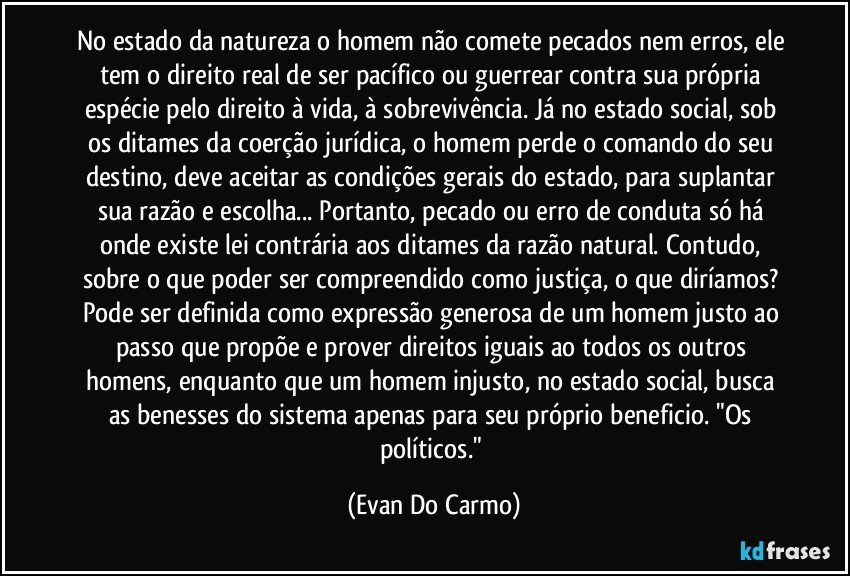 No estado da natureza o homem não comete pecados nem erros, ele tem o direito real de ser pacífico ou guerrear contra sua própria espécie pelo direito à vida, à sobrevivência. Já no estado social, sob os ditames da coerção jurídica, o homem perde o comando do seu destino, deve aceitar as condições gerais do estado, para suplantar sua razão e escolha... Portanto, pecado ou erro de conduta só há onde existe lei contrária aos ditames da razão natural. Contudo, sobre o que poder ser compreendido como justiça, o que diríamos? Pode ser definida como expressão generosa de um homem justo ao passo que propõe e prover direitos iguais ao todos os outros homens, enquanto que um homem injusto, no estado social, busca as benesses do sistema apenas para seu próprio beneficio. "Os políticos." (Evan Do Carmo)