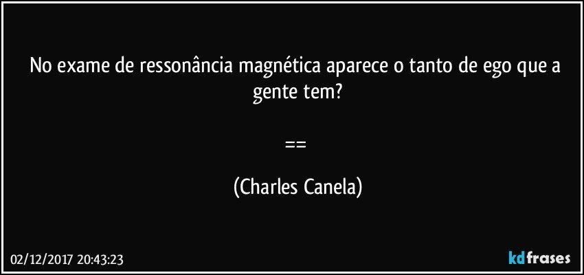 No exame de ressonância magnética aparece o tanto de ego que a gente tem?

== (Charles Canela)