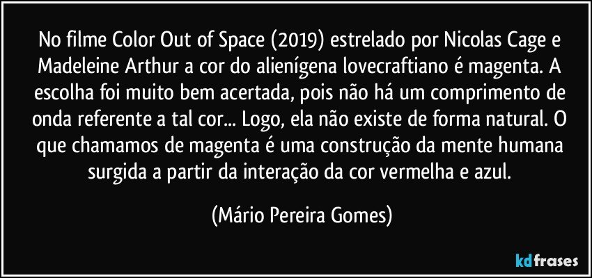 No filme Color Out of Space (2019) estrelado por Nicolas Cage e Madeleine Arthur a cor do alienígena lovecraftiano é magenta. A escolha foi muito bem acertada, pois não há um comprimento de onda referente a tal cor... Logo, ela não existe de forma natural. O que chamamos de magenta é uma construção da mente humana surgida a partir da interação da cor vermelha e azul. (Mário Pereira Gomes)