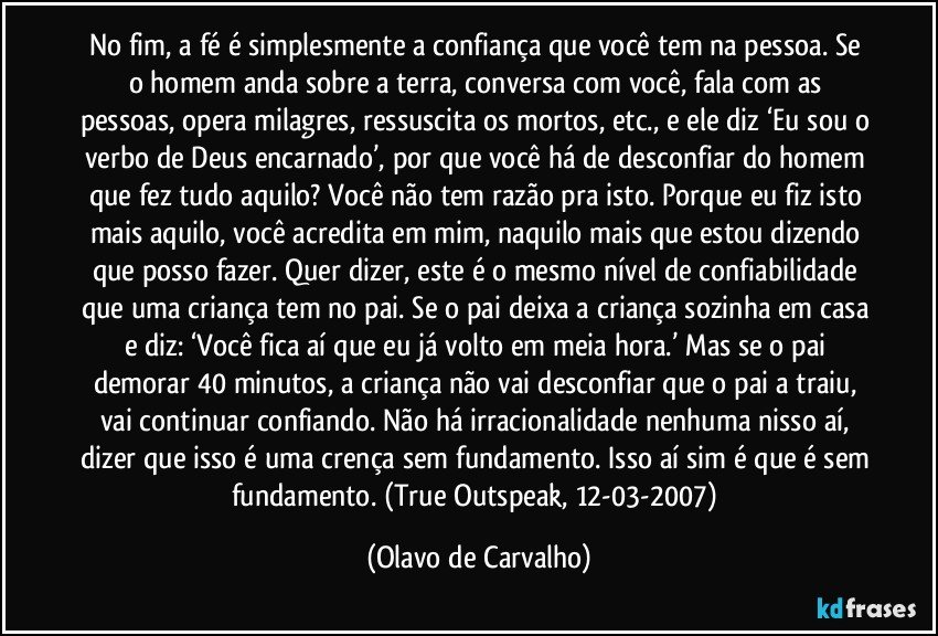 No fim, a fé é simplesmente a confiança que você tem na pessoa. Se o homem anda sobre a terra, conversa com você, fala com as pessoas, opera milagres, ressuscita os mortos, etc., e ele diz ‘Eu sou o verbo de Deus encarnado’, por que você há de desconfiar do homem que fez tudo aquilo? Você não tem razão pra isto. Porque eu fiz isto mais aquilo, você acredita em mim, naquilo mais que estou dizendo que posso fazer. Quer dizer, este é o mesmo nível de confiabilidade que uma criança tem no pai. Se o pai deixa a criança sozinha em casa e diz: ‘Você fica aí que eu já volto em meia hora.’ Mas se o pai demorar 40 minutos, a criança não vai desconfiar que o pai a traiu, vai continuar confiando. Não há irracionalidade nenhuma nisso aí, dizer que isso é uma crença sem fundamento. Isso aí sim é que é sem fundamento. (True Outspeak, 12-03-2007) (Olavo de Carvalho)