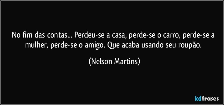 No fim das contas... Perdeu-se a casa, perde-se o carro, perde-se a mulher, perde-se o amigo. Que acaba usando seu roupão. (Nelson Martins)