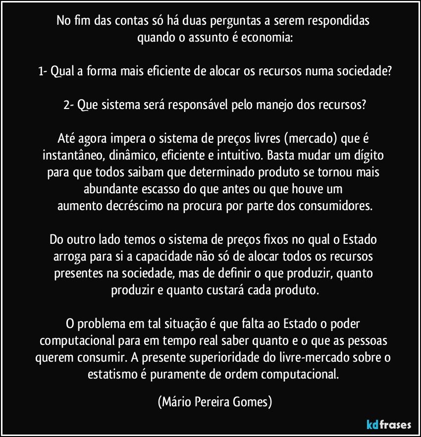 No fim das contas só há duas perguntas a serem respondidas quando o assunto é economia:

1- Qual a forma mais eficiente de alocar os recursos numa sociedade?

2- Que sistema será responsável pelo manejo dos recursos?

Até agora impera o sistema de preços livres (mercado) que é instantâneo, dinâmico, eficiente e intuitivo. Basta mudar um dígito para que todos saibam que determinado produto se tornou mais abundante/escasso do que antes ou que houve um aumento/decréscimo na procura por parte dos consumidores.

Do outro lado temos o sistema de preços fixos no qual o Estado arroga para si a capacidade não só de alocar todos os recursos presentes na sociedade, mas de definir o que produzir, quanto produzir e quanto custará cada produto.

O problema em tal situação é que falta ao Estado o poder computacional para em tempo real saber quanto e o que as pessoas querem consumir. A presente superioridade do livre-mercado sobre o estatismo é puramente de ordem computacional. (Mário Pereira Gomes)