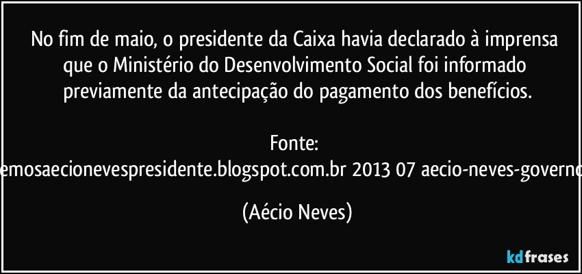 No fim de maio, o presidente da Caixa havia declarado à imprensa que o Ministério do Desenvolvimento Social foi informado previamente da antecipação do pagamento dos benefícios.

Fonte: http://queremosaecionevespresidente.blogspot.com.br/2013/07/aecio-neves-governo-deve.html (Aécio Neves)