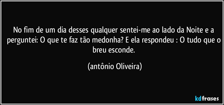 No fim de um dia desses qualquer sentei-me ao lado da Noite e a perguntei: O que te faz tão medonha? E ela respondeu : O tudo que o breu esconde. (Antonio Oliveira)