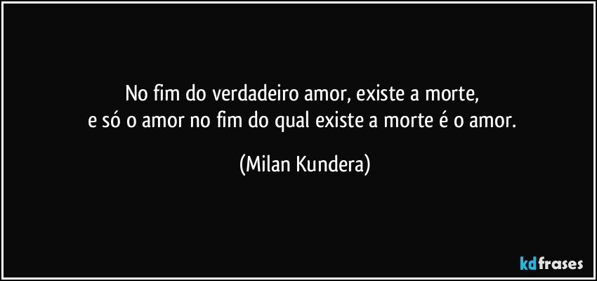 No fim do verdadeiro amor, existe a morte, 
e só o amor no fim do qual existe a morte é o amor. (Milan Kundera)