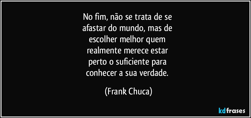 No fim, não se trata de se 
afastar do mundo, mas de 
escolher melhor quem 
realmente merece estar 
perto o suficiente para 
conhecer a sua verdade. (Frank Chuca)