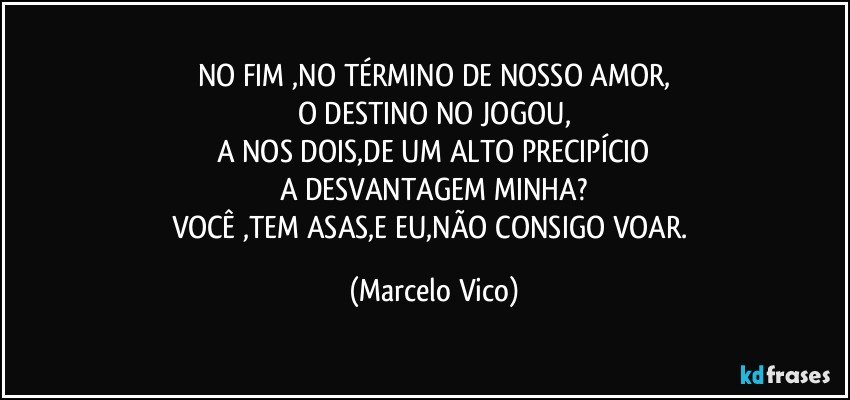 NO FIM ,NO TÉRMINO DE NOSSO AMOR,
O DESTINO NO JOGOU,
A NOS DOIS,DE UM ALTO PRECIPÍCIO
A DESVANTAGEM MINHA?
VOCÊ ,TEM ASAS,E EU,NÃO CONSIGO VOAR. (Marcelo Vico)