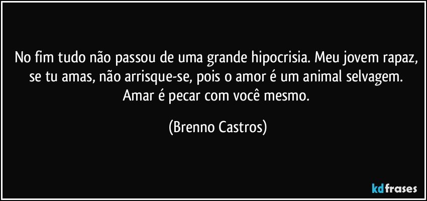 No fim tudo não passou de uma grande hipocrisia. Meu jovem rapaz, se tu amas, não arrisque-se, pois o amor é um animal selvagem. Amar é pecar com você mesmo. (Brenno Castros)