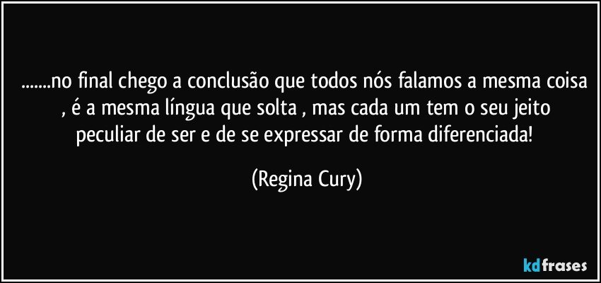 ...no final  chego a conclusão que todos nós falamos a mesma coisa  ,  é  a mesma língua que solta , mas cada um tem o seu jeito peculiar de ser e  de se  expressar   de  forma diferenciada! (Regina Cury)