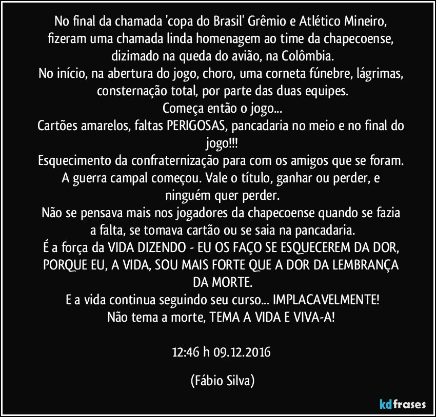 No final da chamada 'copa do Brasil' Grêmio e Atlético Mineiro, fizeram uma chamada linda homenagem ao time da chapecoense, dizimado na queda do avião, na Colômbia.
No início, na abertura do jogo, choro, uma corneta fúnebre, lágrimas, consternação total, por parte das duas equipes.
Começa então o jogo...
Cartões amarelos, faltas PERIGOSAS, pancadaria no meio e no final do jogo!!!
Esquecimento da confraternização para com os amigos que se foram. A guerra campal começou. Vale o título, ganhar ou perder, e ninguém quer perder.
Não se pensava mais nos jogadores da chapecoense quando se fazia a falta, se tomava cartão ou se saia na pancadaria.
É a força da VIDA DIZENDO - EU OS FAÇO SE ESQUECEREM DA DOR, PORQUE EU, A VIDA, SOU MAIS FORTE QUE A DOR DA LEMBRANÇA DA MORTE.
E a vida continua seguindo seu curso... IMPLACAVELMENTE!
Não tema a morte, TEMA A VIDA E VIVA-A! 

12:46 h 09.12.2016 (Fábio Silva)