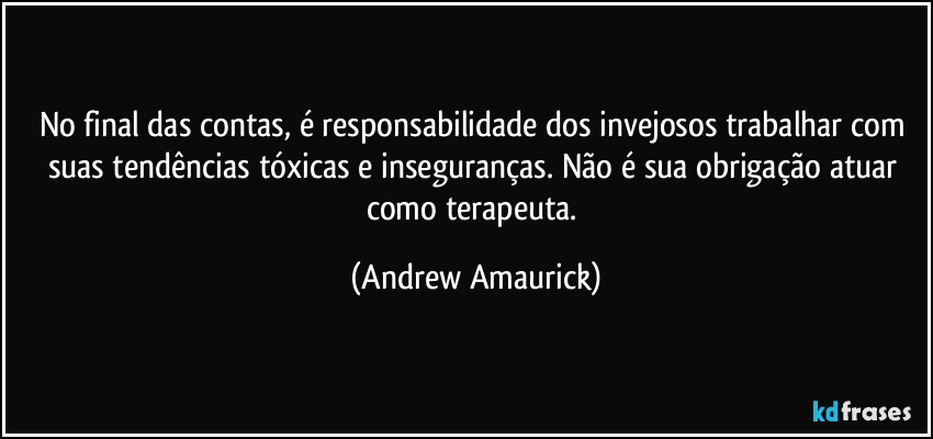 No final das contas, é responsabilidade dos invejosos trabalhar com suas tendências tóxicas e inseguranças. Não é sua obrigação atuar como terapeuta. (Andrew Amaurick)