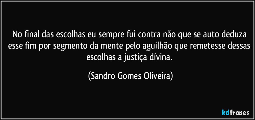 No final das escolhas eu sempre fui contra não que se auto deduza esse fim por segmento da mente pelo aguilhão que remetesse dessas escolhas a justiça dívina. (Sandro Gomes Oliveira)