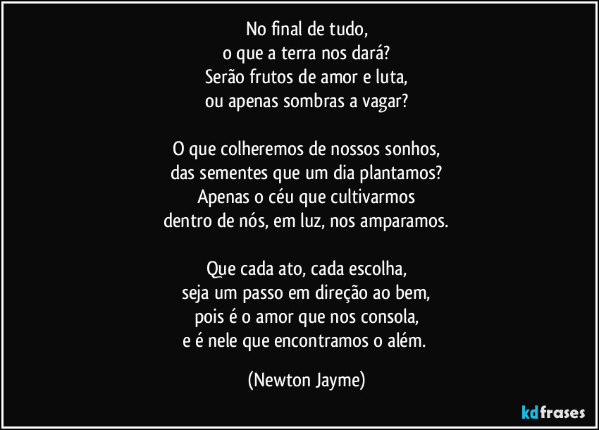 No final de tudo,
o que a terra nos dará?
Serão frutos de amor e luta,
ou apenas sombras a vagar?

O que colheremos de nossos sonhos,
das sementes que um dia plantamos?
Apenas o céu que cultivarmos
dentro de nós, em luz, nos amparamos.

Que cada ato, cada escolha,
seja um passo em direção ao bem,
pois é o amor que nos consola,
e é nele que encontramos o além. (Newton Jayme)