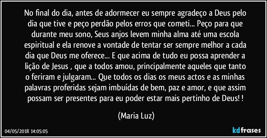 No final do dia, antes de adormecer eu sempre agradeço a Deus pelo dia que tive e peço perdão pelos erros que cometi... Peço para que durante meu sono, Seus anjos levem minha alma até uma escola espiritual e ela renove a vontade de tentar ser sempre melhor a cada dia que Deus me oferece... E que acima de tudo eu possa aprender a lição de Jesus , que a todos amou, principalmente aqueles que tanto o feriram e julgaram...  Que todos os dias os meus actos e as minhas palavras proferidas sejam imbuídas de bem, paz e amor, e que assim possam ser presentes para eu poder estar mais pertinho de Deus! ! (Maria Luz)