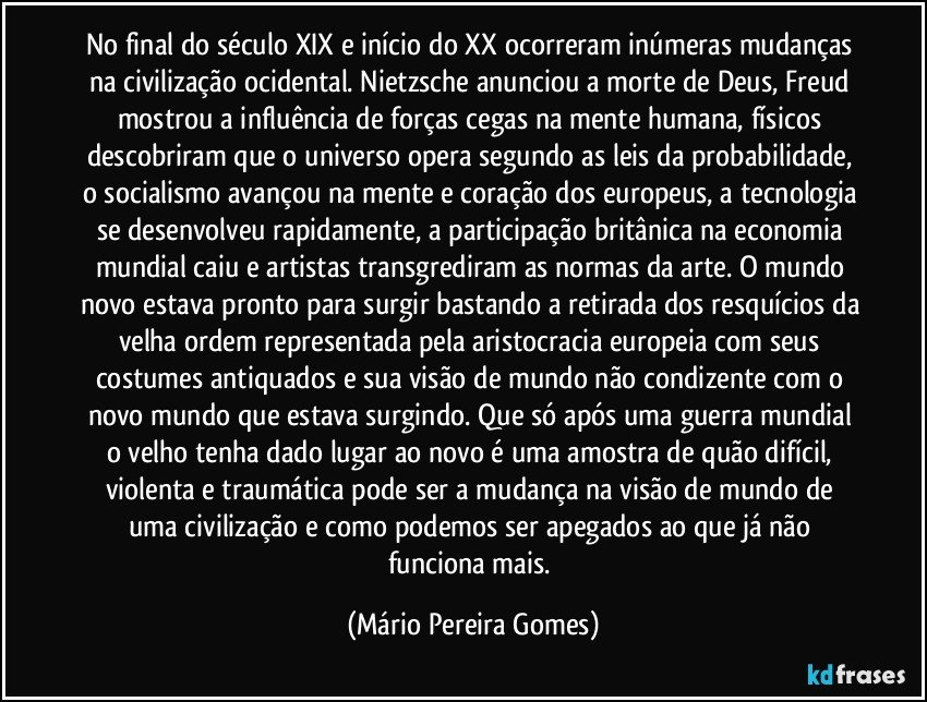 No final do século XIX e início do XX ocorreram inúmeras mudanças na civilização ocidental. Nietzsche anunciou a morte de Deus, Freud mostrou a influência de forças cegas na mente humana, físicos descobriram que o universo opera segundo as leis da probabilidade, o socialismo avançou na mente e coração dos europeus, a tecnologia se desenvolveu rapidamente, a participação britânica na economia mundial caiu e artistas transgrediram as normas da arte. O mundo novo estava pronto para surgir bastando a retirada dos resquícios da velha ordem representada pela aristocracia europeia com seus costumes antiquados e sua visão de mundo não condizente com o novo mundo que estava surgindo. Que só após uma guerra mundial o velho tenha dado lugar ao novo é uma amostra de quão difícil, violenta e traumática pode ser a mudança na visão de mundo de uma civilização e como podemos ser apegados ao que já não funciona mais. (Mário Pereira Gomes)