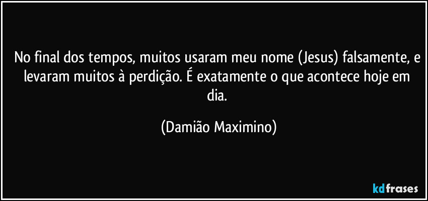 No final dos tempos, muitos usaram meu nome (Jesus) falsamente, e levaram muitos à perdição. É exatamente o que acontece hoje em dia. (Damião Maximino)