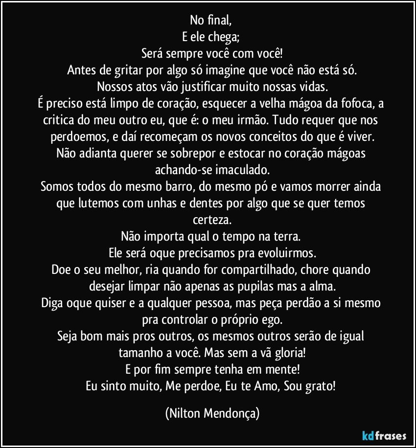 No final, 
E ele chega; 
Será sempre você com você!
Antes de gritar por algo só imagine que você não está só.
Nossos atos vão justificar muito nossas vidas.
É preciso está limpo de coração, esquecer a velha mágoa da fofoca, a critica do meu outro eu, que é: o meu irmão. Tudo requer que nos perdoemos, e daí recomeçam os novos conceitos do que é viver.
Não adianta querer se sobrepor e estocar no coração mágoas achando-se imaculado.
Somos todos do mesmo barro, do mesmo pó e vamos morrer ainda que lutemos com unhas e dentes por algo que se quer temos certeza.
Não importa qual o tempo na terra. 
Ele será oque precisamos pra evoluirmos.
Doe o seu melhor, ria quando for compartilhado, chore quando desejar limpar não apenas as pupilas mas a alma.
Diga oque quiser e a qualquer pessoa, mas peça perdão a si mesmo pra controlar o próprio ego.
Seja bom mais pros outros, os mesmos outros serão de igual tamanho a você. Mas sem a vã gloria!
E por fim sempre tenha em mente!
Eu sinto muito, Me perdoe, Eu te Amo, Sou grato! (Nilton Mendonça)