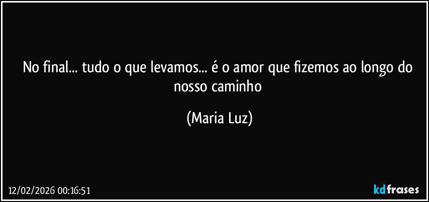 No final... tudo o que levamos... é o amor que fizemos ao longo do nosso caminho (Maria Luz)