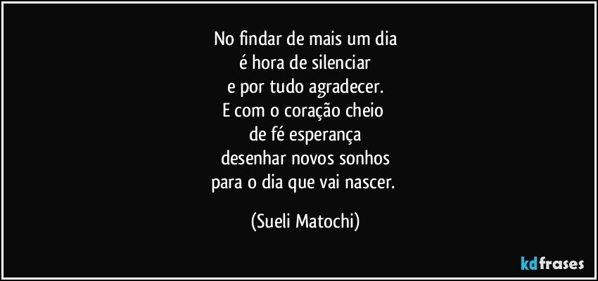 No findar de mais um dia
é hora de silenciar
e por tudo agradecer.
E com o coração cheio 
de fé esperança
desenhar novos sonhos
para o dia que vai nascer. (Sueli Matochi)