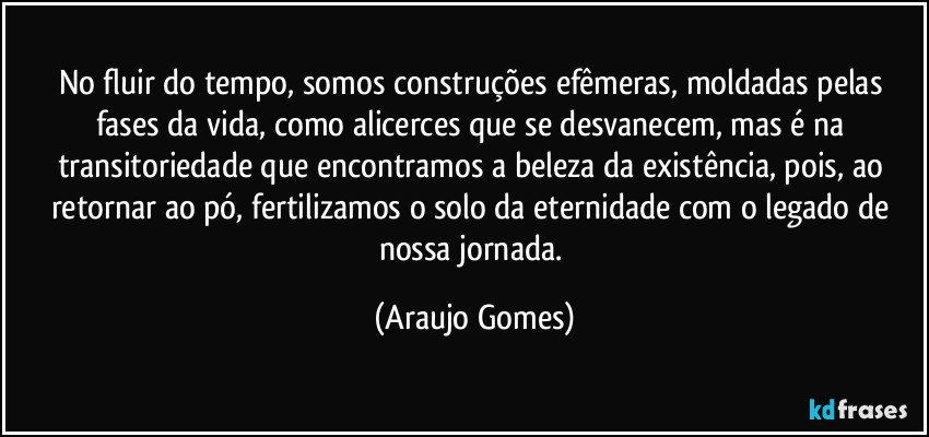 No fluir do tempo, somos construções efêmeras, moldadas pelas fases da vida, como alicerces que se desvanecem, mas é na transitoriedade que encontramos a beleza da existência, pois, ao retornar ao pó, fertilizamos o solo da eternidade com o legado de nossa jornada. (Araujo Gomes)