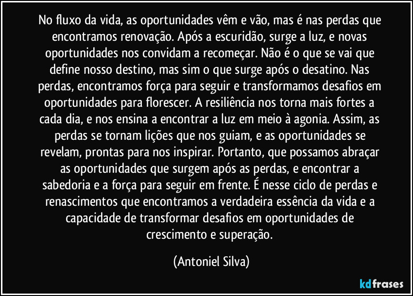 No fluxo da vida, as oportunidades vêm e vão, mas é nas perdas que encontramos renovação. Após a escuridão, surge a luz, e novas oportunidades nos convidam a recomeçar. Não é o que se vai que define nosso destino, mas sim o que surge após o desatino. Nas perdas, encontramos força para seguir e transformamos desafios em oportunidades para florescer. A resiliência nos torna mais fortes a cada dia, e nos ensina a encontrar a luz em meio à agonia. Assim, as perdas se tornam lições que nos guiam, e as oportunidades se revelam, prontas para nos inspirar. Portanto, que possamos abraçar as oportunidades que surgem após as perdas, e encontrar a sabedoria e a força para seguir em frente. É nesse ciclo de perdas e renascimentos que encontramos a verdadeira essência da vida e a capacidade de transformar desafios em oportunidades de crescimento e superação. (Antoniel Silva)