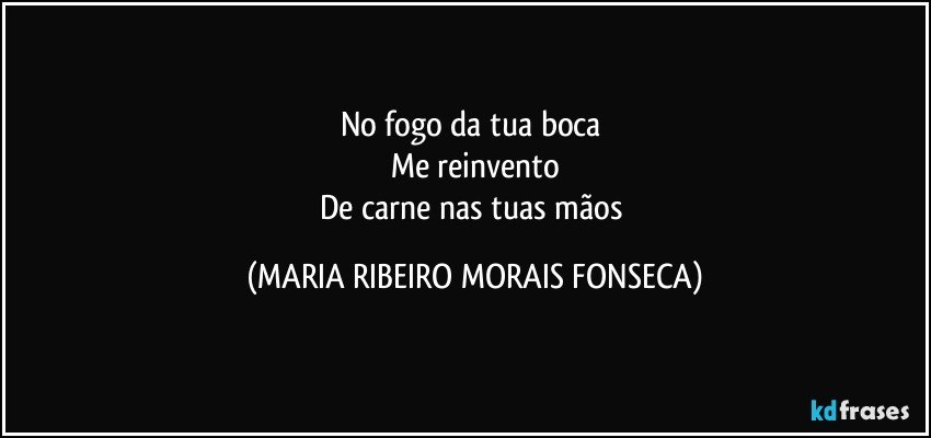 No fogo da tua boca 
Me reinvento
De carne nas tuas mãos (MARIA RIBEIRO MORAIS FONSECA)