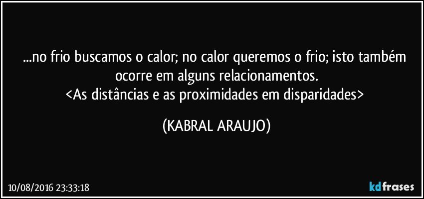 ...no frio buscamos o calor; no calor queremos o frio; isto também ocorre em alguns relacionamentos.
<As distâncias e as proximidades em disparidades> (KABRAL ARAUJO)