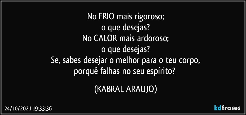 No FRIO mais rigoroso;
o que desejas?
No CALOR mais ardoroso;
o que desejas?
Se, sabes desejar o melhor para o teu corpo,
porquê falhas no seu espírito? (KABRAL ARAUJO)