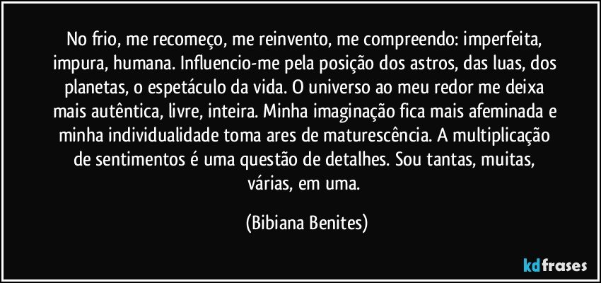 No frio, me recomeço, me reinvento, me compreendo: imperfeita, impura, humana. Influencio-me pela posição dos astros, das luas, dos planetas, o espetáculo da vida. O universo ao meu redor me deixa mais autêntica, livre, inteira. Minha imaginação fica mais afeminada e minha individualidade toma ares de maturescência. A multiplicação de sentimentos é uma questão de detalhes. Sou tantas, muitas, várias, em uma. (Bibiana Benites)