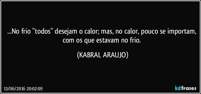 ...No frio "todos" desejam o calor; mas, no calor, pouco se importam, com os que estavam no frio. (KABRAL ARAUJO)
