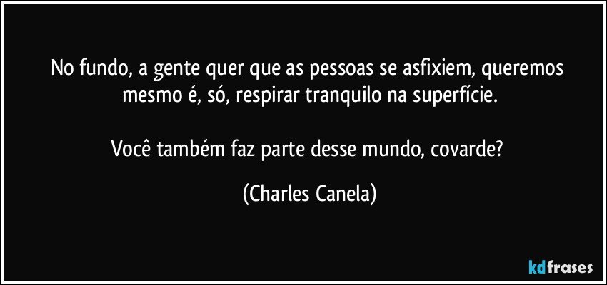 No fundo,  a gente quer que as pessoas se asfixiem, queremos mesmo é, só, respirar tranquilo na superfície.

Você também faz parte desse mundo, covarde? (Charles Canela)