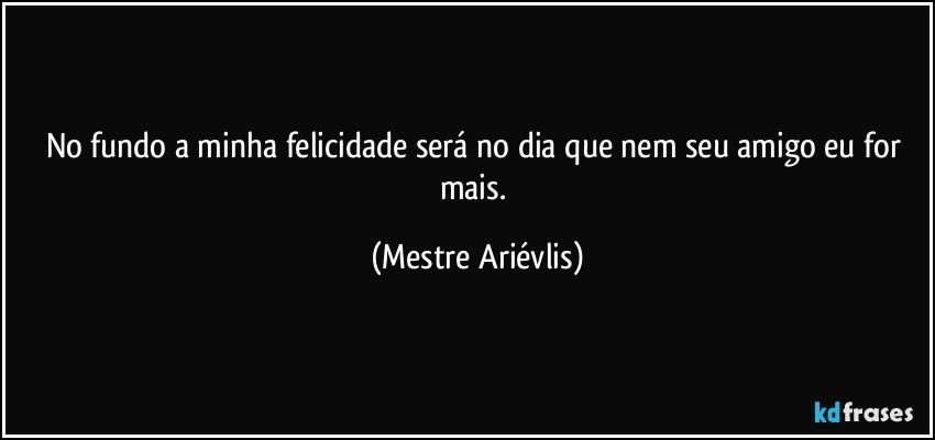 No fundo a minha felicidade será no dia que nem seu amigo eu for mais. (Mestre Ariévlis)