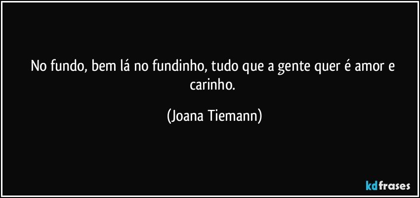 No fundo, bem lá no fundinho, tudo que a gente quer é amor e carinho. (Joana Tiemann)