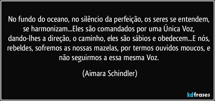 No fundo do oceano, no silêncio da perfeição, os seres se entendem, se harmonizam...Eles são comandados por uma Única Voz, dando-lhes a direção, o caminho, eles são sábios e obedecem...E nós, rebeldes, sofremos as nossas mazelas, por termos ouvidos moucos, e não seguirmos a essa mesma Voz. (Aimara Schindler)