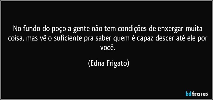 No fundo do poço a gente não tem condições de enxergar muita coisa, mas vê o suficiente pra saber quem é capaz descer até ele por você. (Edna Frigato)