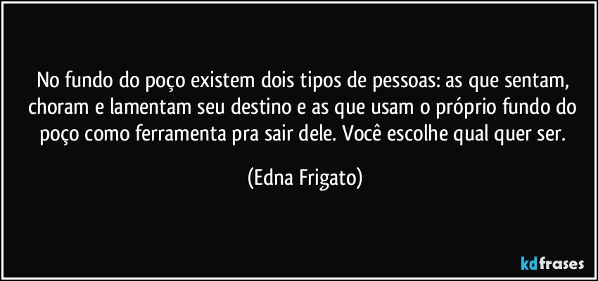 No fundo do poço existem dois tipos de pessoas: as que sentam, choram e lamentam seu destino e as que usam o próprio fundo do poço como ferramenta pra sair dele. Você escolhe qual quer ser. (Edna Frigato)