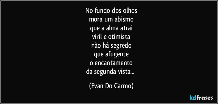 no fundo dos olhos
mora um abismo
que a alma atrai
viril e otimista
não há segredo
que afugente
o encantamento
da segunda vista... (Evan Do Carmo)