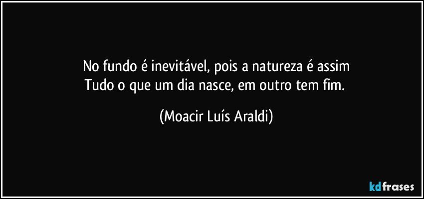 No fundo é inevitável, pois a natureza é assim
Tudo o que um dia nasce, em outro tem fim. (Moacir Luís Araldi)