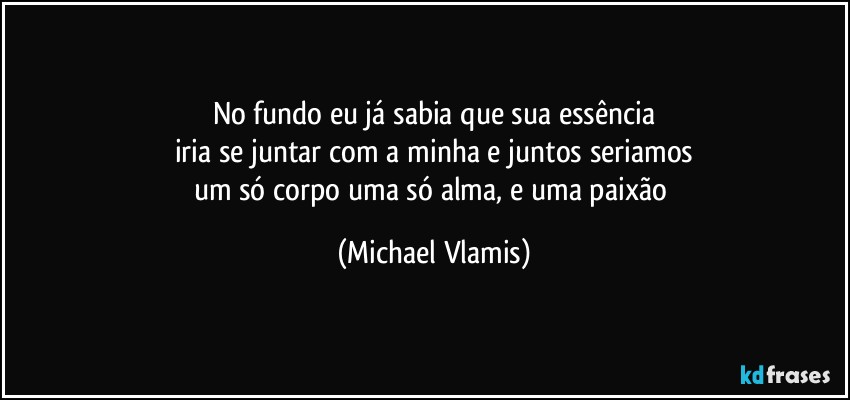 No fundo eu já sabia que sua essência
iria se juntar com a minha e juntos seriamos
um só corpo uma só alma, e uma paixão (Michael Vlamis)