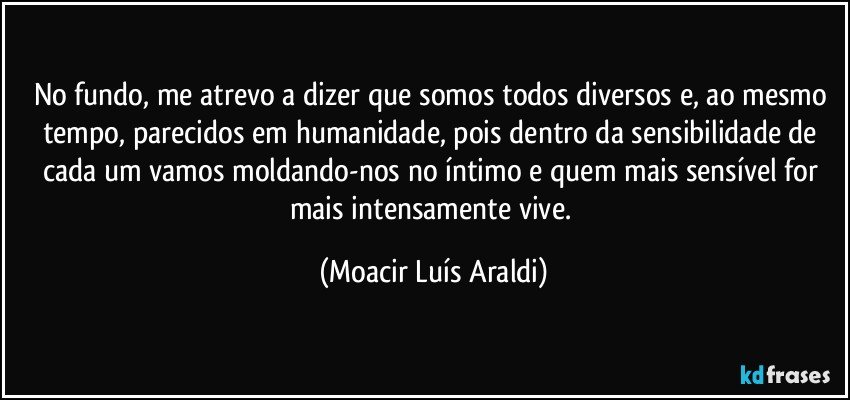 No fundo, me atrevo a dizer que somos todos diversos e, ao mesmo tempo, parecidos em humanidade, pois dentro da sensibilidade de cada um vamos moldando-nos no íntimo e quem mais sensível for mais intensamente vive. (Moacir Luís Araldi)