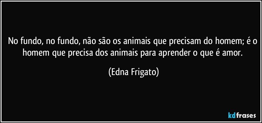 No fundo, no fundo, não são os animais que precisam do homem; é o homem que precisa dos animais para aprender o que é amor. (Edna Frigato)