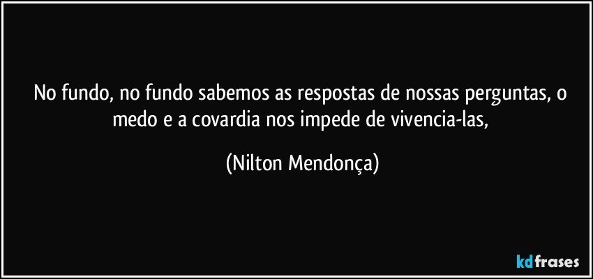 No fundo, no fundo sabemos as respostas de nossas perguntas, o medo e a covardia nos impede de vivencia-las, (Nilton Mendonça)