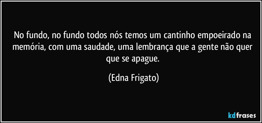 No fundo, no fundo todos nós temos um cantinho empoeirado na memória, com uma saudade, uma lembrança que a gente não quer que se apague. (Edna Frigato)