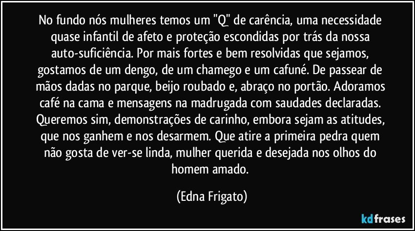 No fundo nós mulheres temos um "Q" de carência, uma necessidade quase infantil de afeto e proteção escondidas por trás da nossa auto-suficiência. Por mais fortes e bem resolvidas que sejamos, gostamos de um dengo, de um chamego e um cafuné. De passear de mãos dadas no parque, beijo roubado e, abraço no portão. Adoramos café na cama e mensagens na madrugada com saudades declaradas. Queremos sim, demonstrações de carinho, embora sejam as atitudes, que nos ganhem e nos desarmem. Que atire a primeira pedra quem não gosta de ver-se linda, mulher querida e desejada nos olhos do homem amado. (Edna Frigato)