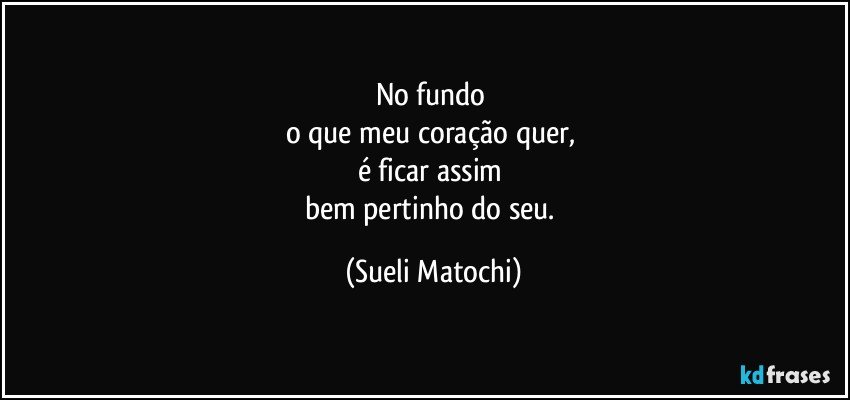 No fundo 
o que meu coração quer, 
é ficar assim 
bem pertinho do seu. (Sueli Matochi)