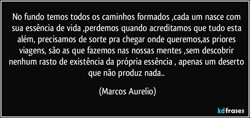 No fundo temos todos os caminhos formados ,cada um nasce com sua  essência de vida ,perdemos quando acreditamos  que tudo esta além, precisamos de sorte pra chegar onde queremos,as priores viagens, são as que fazemos nas nossas mentes ,sem  descobrir nenhum rasto de existência da própria essência , apenas um deserto que não produz nada.. (Marcos Aurelio)