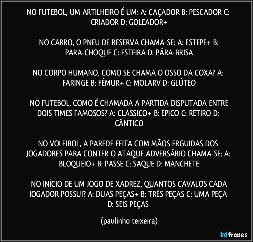 NO FUTEBOL, UM ARTILHEIRO É UM:  A: CAÇADOR  B: PESCADOR  C: CRIADOR  D: GOLEADOR+

 NO CARRO, O PNEU DE RESERVA CHAMA-SE:  A: ESTEPE+  B: PARA-CHOQUE  C: ESTEIRA  D: PÁRA-BRISA

NO CORPO HUMANO, COMO SE CHAMA O OSSO DA COXA?  A: FARINGE  B: FÊMUR+  C: MOLARV  D: GLÚTEO

 NO FUTEBOL, COMO É CHAMADA A PARTIDA DISPUTADA ENTRE DOIS TIMES FAMOSOS?  A: CLÁSSICO+  B: ÉPICO  C: RETIRO  D: CÂNTICO

NO VOLEIBOL, A PAREDE FEITA COM MÃOS ERGUIDAS DOS JOGADORES PARA CONTER O ATAQUE ADVERSÁRIO CHAMA-SE:  A: BLOQUEIO+  B: PASSE  C: SAQUE  D: MANCHETE

 NO INÍCIO DE UM JOGO DE XADREZ, QUANTOS CAVALOS CADA JOGADOR POSSUI?  A: DUAS PEÇAS+  B: TRÊS PEÇAS  C: UMA PEÇA  D: SEIS PEÇAS (paulinho teixeira)